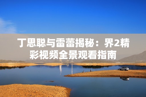 丁思聪与雷蕾揭秘：界2精彩视频全景观看指南