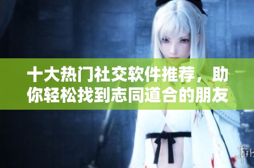 十大热门社交软件推荐，助你轻松找到志同道合的朋友