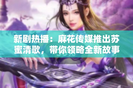 新剧热播：麻花传媒推出苏蜜清歌，带你领略全新故事魅力