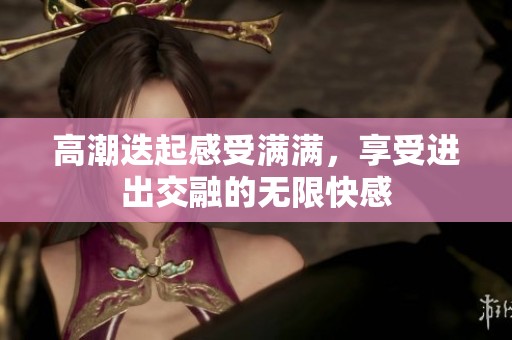 高潮迭起感受满满，享受进出交融的无限快感