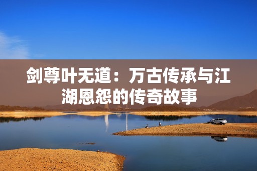 剑尊叶无道：万古传承与江湖恩怨的传奇故事
