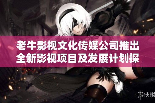 老牛影视文化传媒公司推出全新影视项目及发展计划探讨