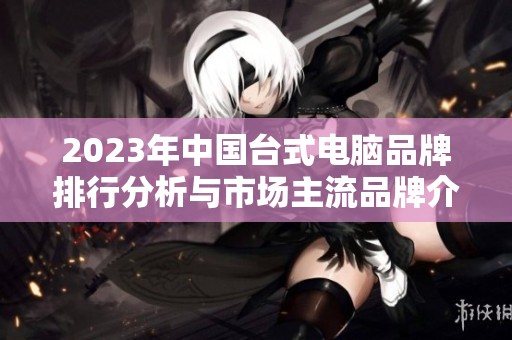2023年中国台式电脑品牌排行分析与市场主流品牌介绍