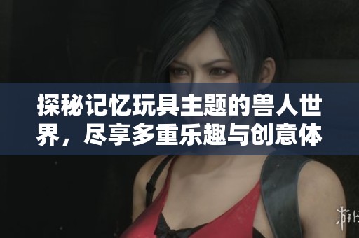 探秘记忆玩具主题的兽人世界，尽享多重乐趣与创意体验