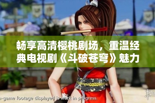 畅享高清樱桃剧场，重温经典电视剧《斗破苍穹》魅力！