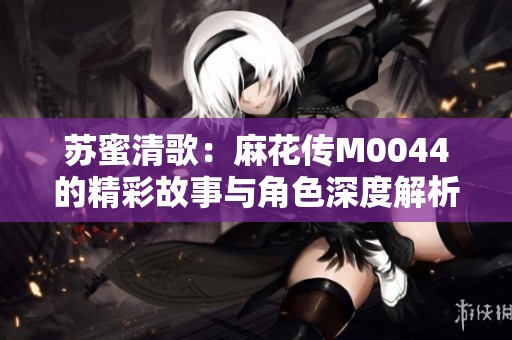 苏蜜清歌：麻花传M0044的精彩故事与角色深度解析