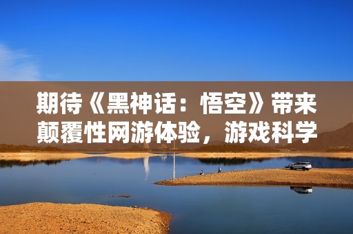 期待《黑神话：悟空》带来颠覆性网游体验，游戏科学再现经典传奇