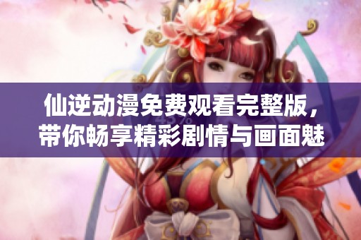 仙逆动漫免费观看完整版，带你畅享精彩剧情与画面魅力