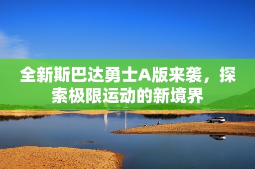 全新斯巴达勇士A版来袭，探索极限运动的新境界