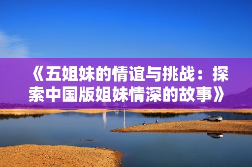 《五姐妹的情谊与挑战：探索中国版姐妹情深的故事》