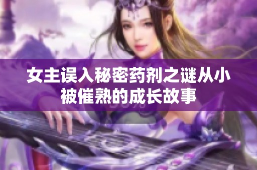 女主误入秘密药剂之谜从小被催熟的成长故事