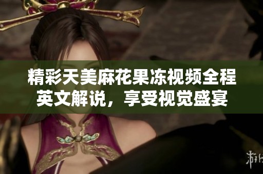 精彩天美麻花果冻视频全程英文解说，享受视觉盛宴