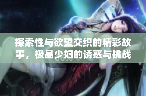 探索性与欲望交织的精彩故事，极品少妇的诱惑与挑战