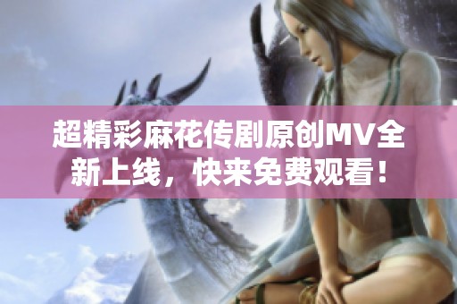 超精彩麻花传剧原创MV全新上线，快来免费观看！