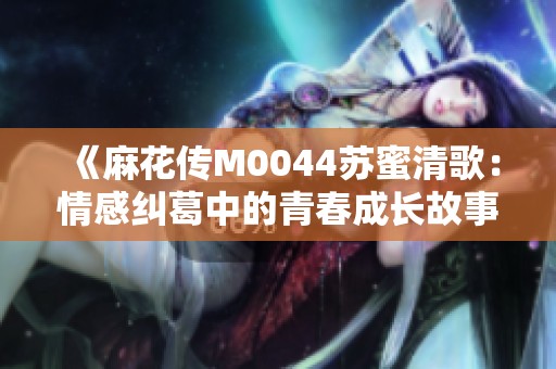 《麻花传M0044苏蜜清歌：情感纠葛中的青春成长故事》