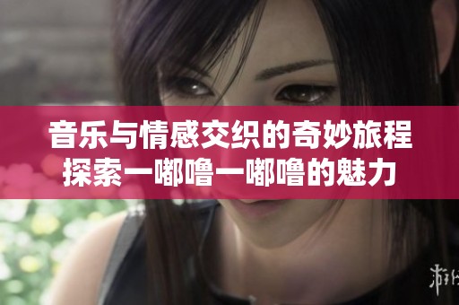 音乐与情感交织的奇妙旅程探索一嘟噜一嘟噜的魅力