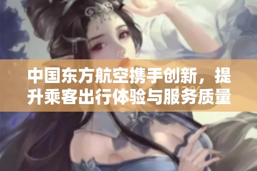 中国东方航空携手创新，提升乘客出行体验与服务质量