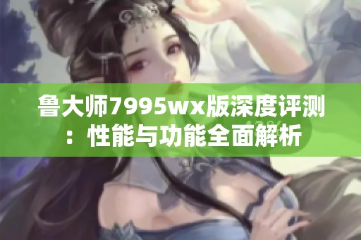 鲁大师7995wx版深度评测：性能与功能全面解析