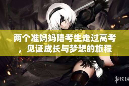 两个准妈妈陪考生走过高考，见证成长与梦想的旅程