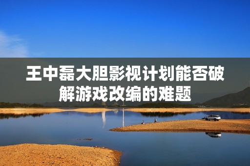 王中磊大胆影视计划能否破解游戏改编的难题