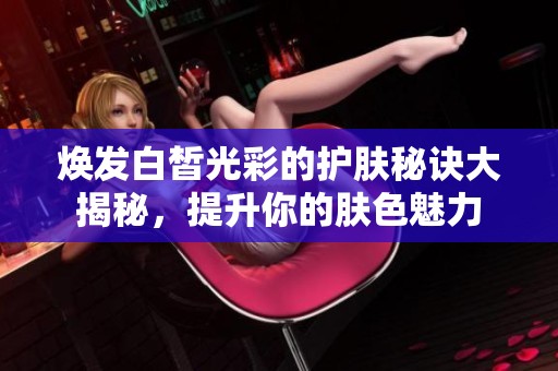 焕发白皙光彩的护肤秘诀大揭秘，提升你的肤色魅力