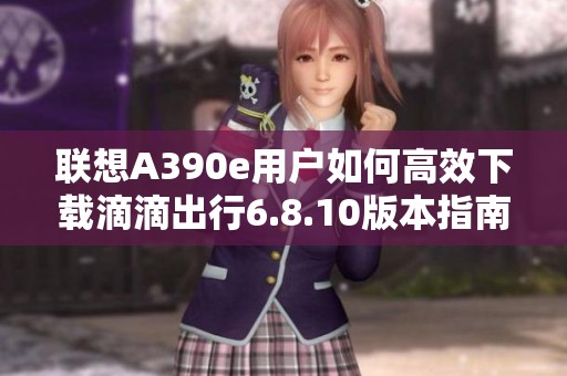 联想A390e用户如何高效下载滴滴出行6.8.10版本指南