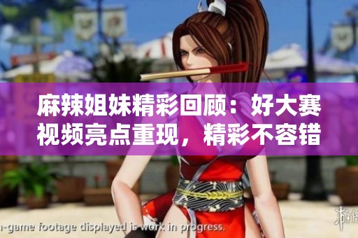 麻辣姐妹精彩回顾：好大赛视频亮点重现，精彩不容错过