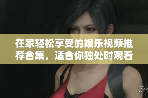 在家轻松享受的娱乐视频推荐合集，适合你独处时观看
