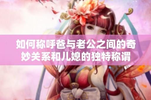 如何称呼爸与老公之间的奇妙关系和儿媳的独特称谓