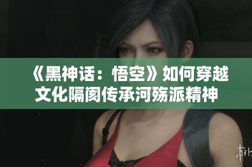 《黑神话：悟空》如何穿越文化隔阂传承河殇派精神