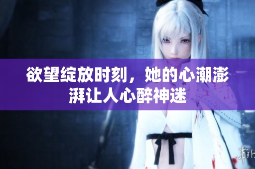 欲望绽放时刻，她的心潮澎湃让人心醉神迷