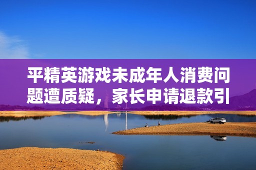 平精英游戏未成年人消费问题遭质疑，家长申请退款引热议
