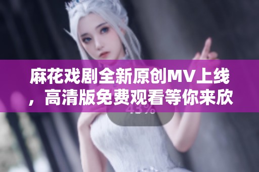 麻花戏剧全新原创MV上线，高清版免费观看等你来欣赏