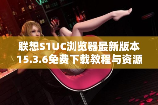 联想S1UC浏览器最新版本15.3.6免费下载教程与资源分享