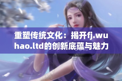 重塑传统文化：揭开fj.wuhao.ltd的创新底蕴与魅力