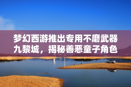 梦幻西游推出专用不磨武器九黎城，揭秘善恶童子角色背后的故事