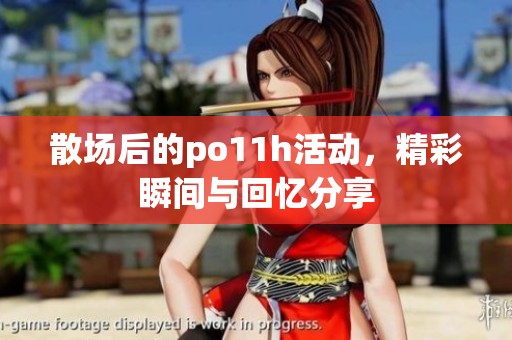 散场后的po11h活动，精彩瞬间与回忆分享