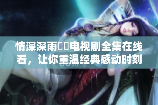 情深深雨濛濛电视剧全集在线看，让你重温经典感动时刻