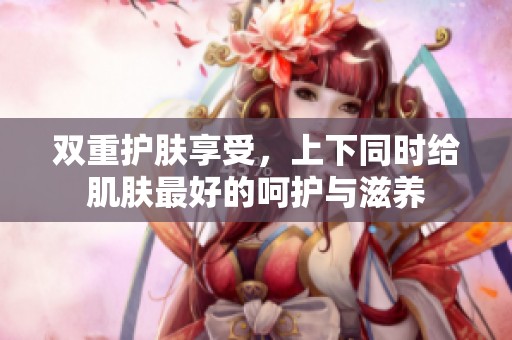 双重护肤享受，上下同时给肌肤最好的呵护与滋养