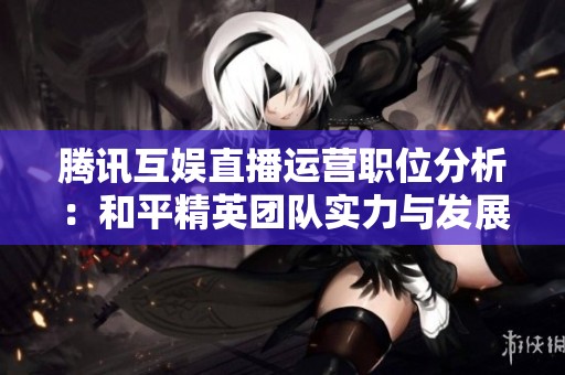 腾讯互娱直播运营职位分析：和平精英团队实力与发展潜力探讨