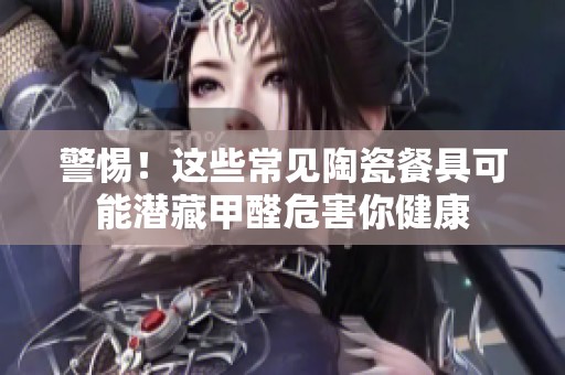 警惕！这些常见陶瓷餐具可能潜藏甲醛危害你健康