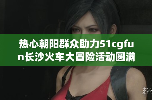 热心朝阳群众助力51cgfun长沙火车大冒险活动圆满成功