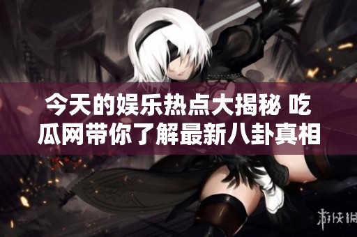 今天的娱乐热点大揭秘 吃瓜网带你了解最新八卦真相