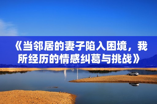 《当邻居的妻子陷入困境，我所经历的情感纠葛与挑战》