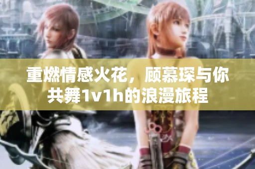 重燃情感火花，顾慕琛与你共舞1v1h的浪漫旅程