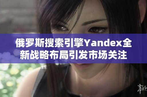 俄罗斯搜索引擎Yandex全新战略布局引发市场关注