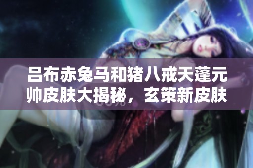吕布赤兔马和猪八戒天蓬元帅皮肤大揭秘，玄策新皮肤闪耀登场!