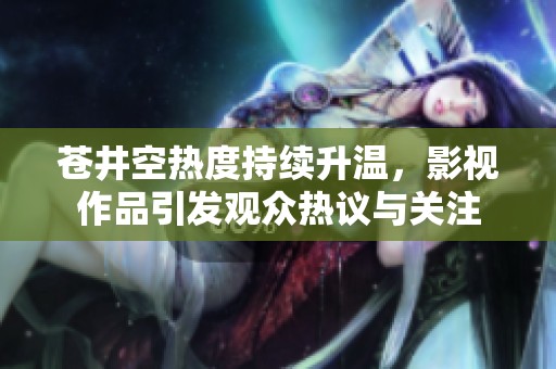 苍井空热度持续升温，影视作品引发观众热议与关注