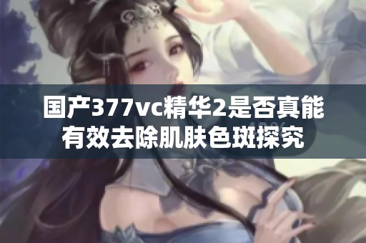 国产377vc精华2是否真能有效去除肌肤色斑探究