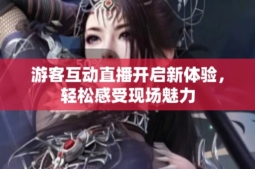 游客互动直播开启新体验，轻松感受现场魅力